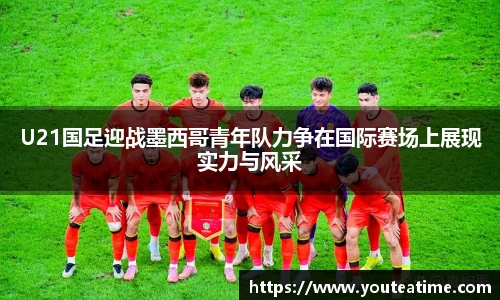 U21国足迎战墨西哥青年队力争在国际赛场上展现实力与风采